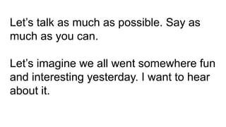 Let’s talk as much as possible. Say as
much as you can.
Let’s imagine we all went somewhere fun
and interesting yesterday. I want to hear
about it.
 