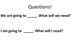 Questions!
We are going to _____. What will we need?
I am going to _____. What will I need?
 