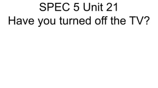 SPEC 5 Unit 21
Have you turned off the TV?
 