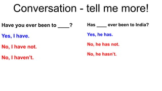 Conversation - tell me more!
Have you ever been to ____?
Yes, I have.
No, I have not.
No, I haven’t.
Has ____ ever been to India?
Yes, he has.
No, he has not.
No, he hasn’t.
 