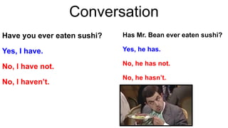 Conversation
Have you ever eaten sushi?
Yes, I have.
No, I have not.
No, I haven’t.
Has Mr. Bean ever eaten sushi?
Yes, he has.
No, he has not.
No, he hasn’t.
 