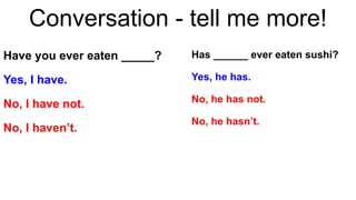 Conversation - tell me more!
Have you ever eaten _____?
Yes, I have.
No, I have not.
No, I haven’t.
Has ______ ever eaten sushi?
Yes, he has.
No, he has not.
No, he hasn’t.
 