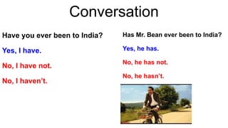 Conversation
Have you ever been to India?
Yes, I have.
No, I have not.
No, I haven’t.
Has Mr. Bean ever been to India?
Yes, he has.
No, he has not.
No, he hasn’t.
 