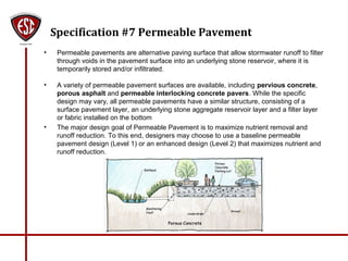 Specification #7 Permeable Pavement
• Permeable pavements are alternative paving surface that allow stormwater runoff to filter
through voids in the pavement surface into an underlying stone reservoir, where it is
temporarily stored and/or infiltrated.
• A variety of permeable pavement surfaces are available, including pervious concrete,
porous asphalt and permeable interlocking concrete pavers. While the specific
design may vary, all permeable pavements have a similar structure, consisting of a
surface pavement layer, an underlying stone aggregate reservoir layer and a filter layer
or fabric installed on the bottom
• The major design goal of Permeable Pavement is to maximize nutrient removal and
runoff reduction. To this end, designers may choose to use a baseline permeable
pavement design (Level 1) or an enhanced design (Level 2) that maximizes nutrient and
runoff reduction.
 