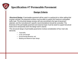 Specification #7 Permeable Pavement
Design Criteria
•Structural Design. If permeable pavement will be used in a parking lot or other setting that
involves vehicles, the pavement surface must be able to support the maximum anticipated
traffic load. The structural design process will vary according to the type of pavement
selected, and the manufacturer’s specific recommendations should be consulted. The
thickness of the permeable pavement and reservoir layer must be sized to support structural
loads and to temporarily store the design storm volume.
•The structural design of permeable pavements involves consideration of four main site
elements:
• Total traffic;
• In-situ soil strength
• Environmental elements; and
• Bedding and Reservoir layer design.
 