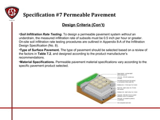 Specification #7 Permeable Pavement
Design Criteria (Con’t)
•Soil Infiltration Rate Testing. To design a permeable pavement system without an
underdrain, the measured infiltration rate of subsoils must be 0.5 inch per hour or greater.
On-site soil infiltration rate testing procedures are outlined in Appendix 8-A of the Infiltration
Design Specification (No. 8).
•Type of Surface Pavement. The type of pavement should be selected based on a review of
the factors in Table 7.2, and designed according to the product manufacturer’s
recommendations.
•Material Specifications. Permeable pavement material specifications vary according to the
specific pavement product selected.
 