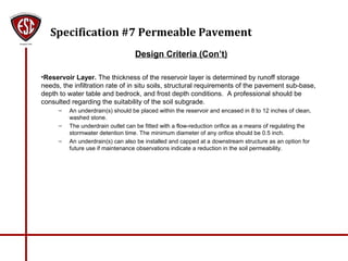 Specification #7 Permeable Pavement
Design Criteria (Con’t)
•Reservoir Layer. The thickness of the reservoir layer is determined by runoff storage
needs, the infiltration rate of in situ soils, structural requirements of the pavement sub-base,
depth to water table and bedrock, and frost depth conditions. A professional should be
consulted regarding the suitability of the soil subgrade.
– An underdrain(s) should be placed within the reservoir and encased in 8 to 12 inches of clean,
washed stone.
– The underdrain outlet can be fitted with a flow-reduction orifice as a means of regulating the
stormwater detention time. The minimum diameter of any orifice should be 0.5 inch.
– An underdrain(s) can also be installed and capped at a downstream structure as an option for
future use if maintenance observations indicate a reduction in the soil permeability.
 