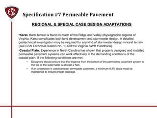 Specification #7 Permeable Pavement
REGIONAL & SPECIAL CASE DESIGN ADAPTATIONS
•Karst. Karst terrain is found in much of the Ridge and Valley physiographic regions of
Virginia. Karst complicates both land development and stormwater design. A detailed
geotechnical investigation may be required for any kind of stormwater design in karst terrain
(see CSN Technical Bulletin No. 1; and the Virginia SWM Handbook).
•Coastal Plain. Experience in North Carolina has shown that properly designed and installed
permeable pavement systems can work effectively in the demanding conditions of the
coastal plain, if the following conditions are met:
– Designers should ensure that the distance from the bottom of the permeable pavement system to
the top of the water table is at least 2 feet.
– If an underdrain is used beneath permeable pavement, a minimum 0.5% slope must be
maintained to ensure proper drainage.
 