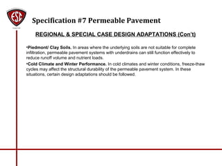 Specification #7 Permeable Pavement
REGIONAL & SPECIAL CASE DESIGN ADAPTATIONS (Con’t)
•Piedmont/ Clay Soils. In areas where the underlying soils are not suitable for complete
infiltration, permeable pavement systems with underdrains can still function effectively to
reduce runoff volume and nutrient loads.
•Cold Climate and Winter Performance. In cold climates and winter conditions, freeze-thaw
cycles may affect the structural durability of the permeable pavement system. In these
situations, certain design adaptations should be followed.
 