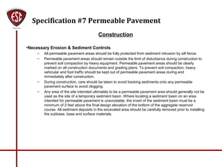 Specification #7 Permeable Pavement
Construction
•Necessary Erosion & Sediment Controls
– All permeable pavement areas should be fully protected from sediment intrusion by silt fence.
– Permeable pavement areas should remain outside the limit of disturbance during construction to
prevent soil compaction by heavy equipment. Permeable pavement areas should be clearly
marked on all construction documents and grading plans. To prevent soil compaction, heavy
vehicular and foot traffic should be kept out of permeable pavement areas during and
immediately after construction.
– During construction, care should be taken to avoid tracking sediments onto any permeable
pavement surface to avoid clogging.
– Any area of the site intended ultimately to be a permeable pavement area should generally not be
used as the site of a temporary sediment basin. Where locating a sediment basin on an area
intended for permeable pavement is unavoidable, the invert of the sediment basin must be a
minimum of 2 feet above the final design elevation of the bottom of the aggregate reservoir
course. All sediment deposits in the excavated area should be carefully removed prior to installing
the subbase, base and surface materials.
 