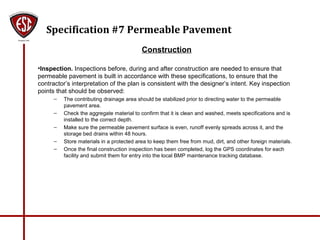 Specification #7 Permeable Pavement
Construction
•Inspection. Inspections before, during and after construction are needed to ensure that
permeable pavement is built in accordance with these specifications, to ensure that the
contractor’s interpretation of the plan is consistent with the designer’s intent. Key inspection
points that should be observed:
– The contributing drainage area should be stabilized prior to directing water to the permeable
pavement area.
– Check the aggregate material to confirm that it is clean and washed, meets specifications and is
installed to the correct depth.
– Make sure the permeable pavement surface is even, runoff evenly spreads across it, and the
storage bed drains within 48 hours.
– Store materials in a protected area to keep them free from mud, dirt, and other foreign materials.
– Once the final construction inspection has been completed, log the GPS coordinates for each
facility and submit them for entry into the local BMP maintenance tracking database.
 