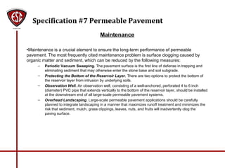 Specification #7 Permeable Pavement
Maintenance
•Maintenance is a crucial element to ensure the long-term performance of permeable
pavement. The most frequently cited maintenance problem is surface clogging caused by
organic matter and sediment, which can be reduced by the following measures:
– Periodic Vacuum Sweeping. The pavement surface is the first line of defense in trapping and
eliminating sediment that may otherwise enter the stone base and soil subgrade.
– Protecting the Bottom of the Reservoir Layer. There are two options to protect the bottom of
the reservoir layer from intrusion by underlying soils.
– Observation Well. An observation well, consisting of a well-anchored, perforated 4 to 6 inch
(diameter) PVC pipe that extends vertically to the bottom of the reservoir layer, should be installed
at the downstream end of all large-scale permeable pavement systems.
– Overhead Landscaping. Large-scale permeable pavement applications should be carefully
planned to integrate landscaping in a manner that maximizes runoff treatment and minimizes the
risk that sediment, mulch, grass clippings, leaves, nuts, and fruits will inadvertently clog the
paving surface.
 