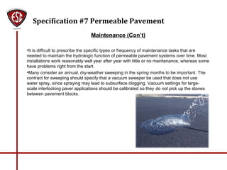 Specification #7 Permeable Pavement
Maintenance (Con’t)
•It is difficult to prescribe the specific types or frequency of maintenance tasks that are
needed to maintain the hydrologic function of permeable pavement systems over time. Most
installations work reasonably well year after year with little or no maintenance, whereas some
have problems right from the start.
•Many consider an annual, dry-weather sweeping in the spring months to be important. The
contract for sweeping should specify that a vacuum sweeper be used that does not use
water spray, since spraying may lead to subsurface clogging. Vacuum settings for large-
scale interlocking paver applications should be calibrated so they do not pick up the stones
between pavement blocks.
 