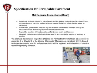 Specification #7 Permeable Pavement
Maintenance Inspections (Con’t)
– Inspect the structural integrity of the pavement surface, looking for signs of surface deterioration,
such as slumping, cracking, spalling or broken pavers. Replace or repair affected areas, as
necessary.
– Check inlets, pretreatment cells and any flow diversion structures for sediment buildup and
structural damage. Note if any sediment needs to be removed.
– Inspect the condition of the observation well and make sure it is still capped.
– Generally inspect any contributing drainage area for any controllable sources of sediment or
erosion.
•An example maintenance inspection checklist for Permeable Pavement can be accessed in
Appendix C of Chapter 9 of the Virginia Stormwater Management Handbook (2010). Based
on inspection results, specific maintenance tasks will be triggered and scheduled to keep the
facility in operating condition.
 
