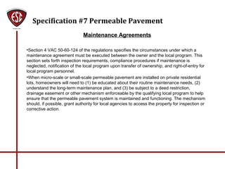 Specification #7 Permeable Pavement
Maintenance Agreements
•Section 4 VAC 50-60-124 of the regulations specifies the circumstances under which a
maintenance agreement must be executed between the owner and the local program. This
section sets forth inspection requirements, compliance procedures if maintenance is
neglected, notification of the local program upon transfer of ownership, and right-of-entry for
local program personnel.
•When micro-scale or small-scale permeable pavement are installed on private residential
lots, homeowners will need to (1) be educated about their routine maintenance needs, (2)
understand the long-term maintenance plan, and (3) be subject to a deed restriction,
drainage easement or other mechanism enforceable by the qualifying local program to help
ensure that the permeable pavement system is maintained and functioning. The mechanism
should, if possible, grant authority for local agencies to access the property for inspection or
corrective action.
 