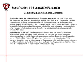 Specification #7 Permeable Pavement
Community & Environmental Concerns
•Compliance with the Americans with Disabilities Act (ADA). Porous concrete and
porous asphalt are generally considered to be ADA compliant. Most localities also consider
interlocking concrete pavers to be complaint, if designers ensure that surface openings
between pavers do not exceed 1/2 inch. However, some forms of interlocking pavers may not
be suitable for handicapped parking spaces. Interlocking concrete pavers interspersed with
other hardscape features (e.g., concrete walkways) can be used in creative designs to
address ADA issues.
•Groundwater Protection. While well-drained soils enhance the ability of permeable
pavement to reduce stormwater runoff volumes, they may also increase the risk that
stormwater pollutants might migrate into groundwater aquifers. Designers should avoid the
use of infiltration-based permeable pavement in areas known to provide groundwater
recharge to aquifers used for water supply. In these source water protection areas, designers
should include liners and underdrains in large-scale permeable pavement applications (i.e.,
when the proposed surface area exceeds 10,000 square feet).
 