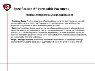 Specification #7 Permeable Pavement
Physical Feasibility & Design Applications
•Available Space. A prime advantage of permeable pavement is that it does not normally
require additional space at a new development or redevelopment site, which can be
important for tight sites or areas where land prices are high.
•Soils. Soil conditions do not constrain the use of permeable pavement, although they do
determine whether an underdrain is needed. Impermeable soils in Hydrologic Soil Groups
(HSG) C or D usually require an underdrain, whereas HSG A and B soils often do not. In
addition, permeable pavement should never be situated above fill soils unless designed with
an impermeable liner and underdrain.
•High Loading Situations. Permeable pavement is not intended to treat sites with high
sediment or trash/debris loads, since such loads will cause the practice to clog and fail.
 