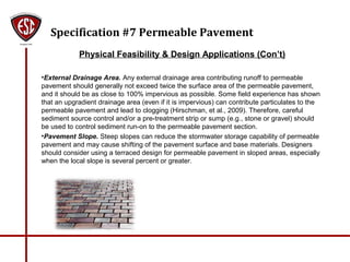 Specification #7 Permeable Pavement
Physical Feasibility & Design Applications (Con’t)
•External Drainage Area. Any external drainage area contributing runoff to permeable
pavement should generally not exceed twice the surface area of the permeable pavement,
and it should be as close to 100% impervious as possible. Some field experience has shown
that an upgradient drainage area (even if it is impervious) can contribute particulates to the
permeable pavement and lead to clogging (Hirschman, et al., 2009). Therefore, careful
sediment source control and/or a pre-treatment strip or sump (e.g., stone or gravel) should
be used to control sediment run-on to the permeable pavement section.
•Pavement Slope. Steep slopes can reduce the stormwater storage capability of permeable
pavement and may cause shifting of the pavement surface and base materials. Designers
should consider using a terraced design for permeable pavement in sloped areas, especially
when the local slope is several percent or greater.
 
