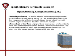 Specification #7 Permeable Pavement
Physical Feasibility & Design Applications (Con’t)
•Minimum Hydraulic Head. The elevation difference needed for permeable pavement to
function properly is generally nominal, although 2 to 4 feet of head may be needed to drive
flows through underdrains. Flat terrain may affect proper drainage of Level 1 permeable
pavement designs, so underdrains should have a minimum 0.5% slope.
•Minimum Depth to Water Table. A high groundwater table may cause runoff to pond at the
bottom of the permeable pavement system. Therefore, a minimum vertical distance of 2 feet
must be provided between the bottom of the permeable pavement installation (i.e., the
bottom invert of the reservoir layer) and the seasonal high water table.
 