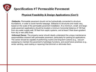 Specification #7 Permeable Pavement
Physical Feasibility & Design Applications (Con’t)
•Setbacks. Permeable pavement should not be hydraulically connected to structure
foundations, in order to avoid harmful seepage. Setbacks to structures and roads vary,
based on the scale of the permeable pavement installation. At a minimum, small- and large-
scale pavement applications should be located a minimum horizontal distance of 100 feet
from any water supply well, 50 feet from septic systems, and at least 5 feet down-gradient
from dry or wet utility lines.
•Informed Owner. The property owner should clearly understand the unique maintenance
responsibilities inherent with permeable pavement, particularly for parking lot applications.
The owner should be capable of performing routine and long-term actions (e.g., vacuum
sweeping) to maintain the pavement’s hydrologic functions, and avoid future practices (e.g.,
winter sanding, seal coating or repaving) that diminish or eliminate them.
 