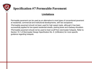 Specification #7 Permeable Pavement
Limitations
Permeable pavement can be used as an alternative to most types of conventional pavement
at residential, commercial and institutional developments, with two exceptions:
•Permeable pavement should not been used for high speed roads, although it has been
successfully applied for low speed residential streets, parking lanes and roadway shoulders
•Permeable pavement should not be used to treat runoff from stormwater hotspots. Refer to
Section 10.1 of Stormwater Design Specification No. 8: (Infiltration) for more specific
guidance regarding hotspots.
 
