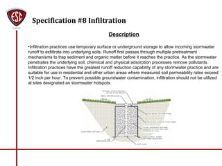 Specification #8 Infiltration
Description
•Infiltration practices use temporary surface or underground storage to allow incoming stormwater
runoff to exfiltrate into underlying soils. Runoff first passes through multiple pretreatment
mechanisms to trap sediment and organic matter before it reaches the practice. As the stormwater
penetrates the underlying soil, chemical and physical adsorption processes remove pollutants.
Infiltration practices have the greatest runoff reduction capability of any stormwater practice and are
suitable for use in residential and other urban areas where measured soil permeability rates exceed
1/2 inch per hour. To prevent possible groundwater contamination, infiltration should not be utilized
at sites designated as stormwater hotspots.
 