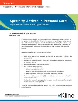 Chemicals
In-Depth Report Series and Interactive Database Service




           Specialty Actives in Personal Care:
           Japan Market Analysis and Opportunities



          To Be Published 4th Quarter 2012
          Base Year: 2012

                               A supplementary report to our regional analysis of the specialty actives markets in
                               Europe and the United States. This program focuses on specialty active ingredients
                               used in the important Japanese market. While functional activity has become a key
                               worldwide marketing focus in skin care in recent year, this program is designed to
                               assist suppliers and formulators to understand the specificities of the Japanese
                               market.


                               Key questions addressed by this research include:


                                    What is the size of the specialty actives market by product category and
                                    functionality?
                                    What are the growth prospects within each category and application functionality
                                    for specialty actives?
                                    What regulations are affecting the market?
                                    Who are the leading suppliers?
                                    –   What products do they offer?
                                    –   What are their strengths, and how do they position themselves?
                                    –   What merger and acquisition activity has shaped the market?
                                    Which new products have entered the marketplace, and from whom have they
                                    taken market share?
                                    What are the key challenges, growth drivers, and market restraints influencing this
                                    market at present and long term?


                               Alongside our comprehensive market reports, data is also accessible via an interactive
                               online database.




  www.KlineGroup.com
  Report #Y571G | © 2012 Kline & Company, Inc.
 