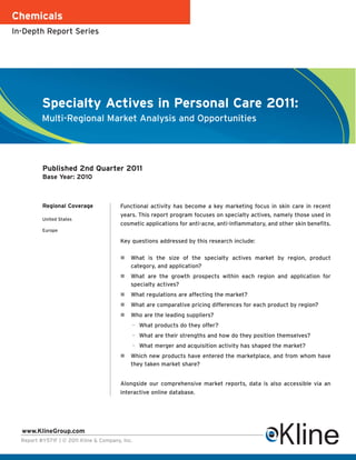 Chemicals
In-Depth Report Series




          Specialty Actives in Personal Care 2011:
          Multi-Regional Market Analysis and Opportunities




          Published 2nd Quarter 2011
          Base Year: 2010



          Regional Coverage              Functional activity has become a key marketing focus in skin care in recent
                                         years. This report program focuses on specialty actives, namely those used in
          United States
                                         cosmetic applications for anti-acne, anti-inflammatory, and other skin benefits.
          Europe

                                         Key questions addressed by this research include:

                                             What is the size of the specialty actives market by region, product
                                             category, and application?
                                             What are the growth prospects within each region and application for
                                             specialty actives?
                                             What regulations are affecting the market?
                                             What are comparative pricing differences for each product by region?
                                             Who are the leading suppliers?
                                             – What products do they offer?
                                             – What are their strengths and how do they position themselves?
                                             – What merger and acquisition activity has shaped the market?
                                             Which new products have entered the marketplace, and from whom have
                                             they taken market share?


                                         Alongside our comprehensive market reports, data is also accessible via an
                                         interactive online database.




  www.KlineGroup.com
  Report #Y571F | © 2011 Kline & Company, Inc.
 