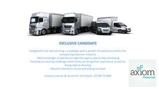 EXCLUSIVE CANDIDATE
Delighted to be representing a candidate with a wealth of experience within the
transport/production industry.
•360 knowledge of operations right through to day to day scheduling
•Seeking an exciting challenge where they can bring their experience as well as
being able to develop
•Based in Rainham, Essex and willing to travel
Contact Leanne @ Axiom for full details -01708 727060
 