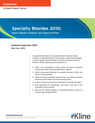 Chemicals
In-Depth Report Series




           Specialty Biocides 2010:
           Brazil Market Analysis and Opportunities



          Published September 2010
          Base Year: 2009



                                        A supplementary report to our global series of regional market
                                        analyses on specialty biocides. This program is specifically designed
                                        to assist suppliers and formulators and those looking to enter the
                                        Brazilian market, addressing such questions as:


                                           What is the consumption in both volume and value of specialty
                                            biocides by product type and application in Brazil?
                                           What is the growth potential for specialty biocides to 2014, and
                                            what is driving growth?
                                           What are the key challenges, growth drivers, and market restraints
                                            influencing this market at present and long term?
                                           Is there a shift occurring from commodity to specialty biocides?
                                           How important are formulations, and what is the role of the
                                            formulator in this market?
                                           Who are the leading suppliers of specialty biocides in Brazil by
                                            product type and application?




  www.KlineGroup.com
  Report #Y572G | © 2010 Kline & Company, Inc.
 