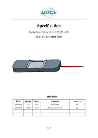 page1
Specification
Speaker boxes with one GR1511L030UN8 inside
Order No.: Box1-13102-2B100
Revision
Date Version Status Changes Approver
2016-08-11 V0.1 Draft First release Jay
2016-09-27 V0.2 Draft Change material list Jay
 