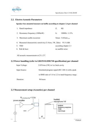 Specification: Box1-13102-2B100
Page 4 ©Seltech
2.2. Electro-Acoustic Parameters
Speaker box mounted measure on baffle according to chapter 2.4 per channel
1. Rated impedance Z: 8Ω
2. Resonance frequency (1000mW) f0: 1000Hz ±15%
3. Maximum usable excursion Xmax: 0.45mm p-p
4. Measured characteristic sensitivity (3.16cm, 1W, 2khz) 93.5±3dB
5. THD according chapter 2.1
6. Rub & buzz no audible noise
All acoustic measurements at 23±2℃
2.2 Power handling (refer to GR1511L030UN8 specification) per channel
Input Voltage: 2.83Vrms (1W) in 1cc back cavity
Input Source: Simulated program signal (IEC 268-1) with a peak
to RMS ratio of 1.8 to 2.2 in rated frequency range.
Duration: 96 hours
2.3 Measurement setup (Acoustics) per channel
 