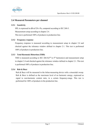 Specification: Box1-13102-2B100
Page 5 ©Seltech
2.4 Measured Parameters per channel
2.5.1 Sensitivity
SPL is expressed in dB ref 20μPa, computed according to IEC 268-5.
Measurement setup according to chapter 2.4.
This test is performed 100% of products in production line.
2.5.2 Frequency response
Frequency response is measured according to measurement setup in chapter 2.4 and
checked against the tolerance window defined in chapter 2.1. This test is performed
100% of products in production line.
2.5.3 Total Harmonic Distortion (THD)
THD is measured according to IEC 268-5(2nd
to 5th
harmonics) and measurement setup
in chapter 2.4 and checked against the tolerance window defined in chapter 2.1. This test
is performed 100% of products in production line.
2.5.4 Rub & Buzz
Rub & Buzz will be measured in the Inline-measuring device with a sinusoidal sweep.
Rub & Buzz is defined as the maximum level of no harmonic energy, expressed as
signal to non-harmonic content ratio, in a certain frequency-range. This test is
performed for 100% of products in the production line.
 