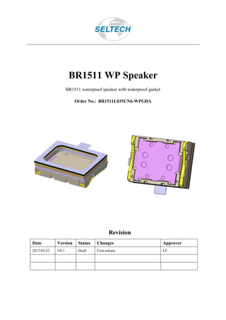 BR1511 WP Speaker
BR1511 waterproof speaker with waterproof gasket
Order No.: BR1511L035UN6-WPGDA
Revision
Date Version Status Changes Approver
2017/03/22 V0.1 Draft First release LF
 