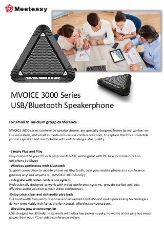 For small to medium group conference
MVOICE 3000 series conference speakerphones are specially designed home based worker, on-
line education, and small to medium business conference room, to replace the PCs and mobile
phone’s speaker and microphone with outstanding audio quality.
- Simply Plug and Play
Easy connect to your PC or laptop via USB 2.0, works great with PC based communication
softphone i.e Skype
- Wireless conference with Bluetooth
Support connection to mobile phone via Bluetooth, turn your mobile phone as a conference
gateway anytime anywhere. (MVOICE 3000-B only)
- Integrate with video conference system
Professionally designed to work with video conference systems, provide perfect and cost-
effective audio solution to your video conferences.
-Enjoy crisp, clear and rich audio play back
Full bandwidth frequency response and advanced CrystalSound audio processing technologies
deliver remarkably rich full audio for natural, effortless conversations.
- Ultra-low power consumption
USB charging for 300mAh max, work with ultra low power supply, no worry of drawing too much
power from your PC or video conference system
MVOICE 3000 Series
USB/Bluetooth Speakerphone
 