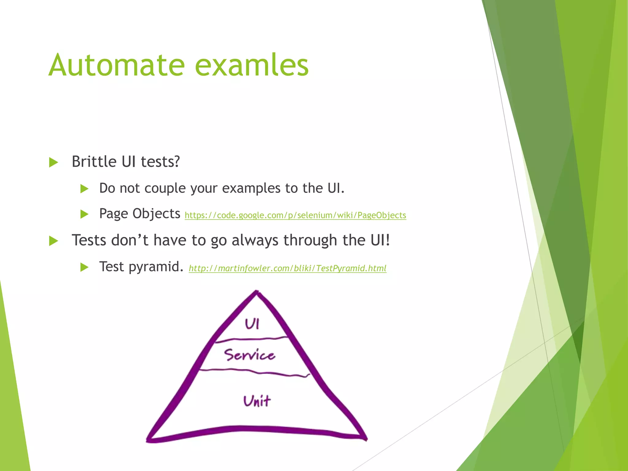 Automate examles
 Brittle UI tests?
 Do not couple your examples to the UI.
 Page Objects https://code.google.com/p/selenium/wiki/PageObjects
 Tests don’t have to go always through the UI!
 Test pyramid. http://martinfowler.com/bliki/TestPyramid.html
 