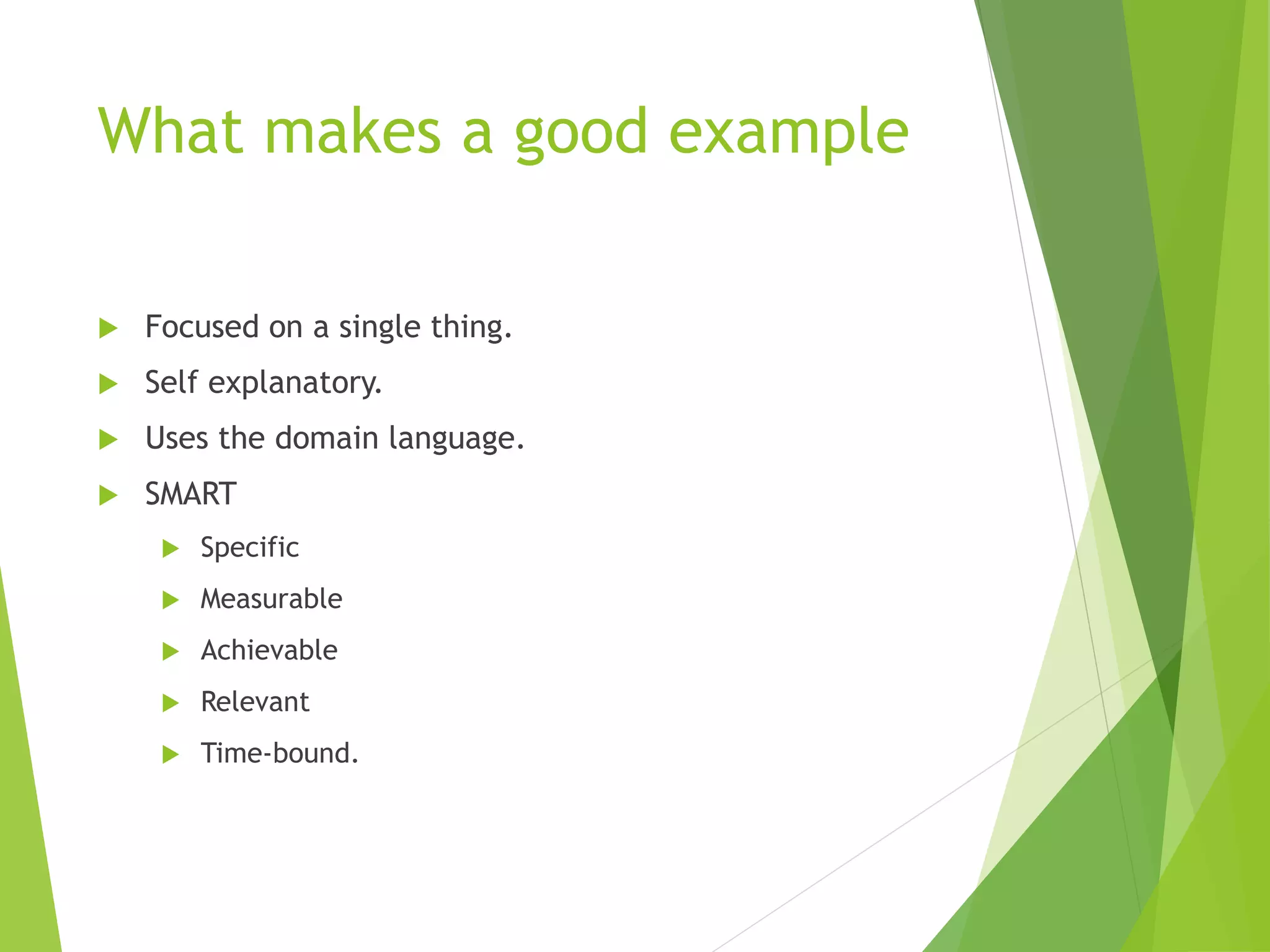 What makes a good example
 Focused on a single thing.
 Self explanatory.
 Uses the domain language.
 SMART
 Specific
 Measurable
 Achievable
 Relevant
 Time-bound.
 