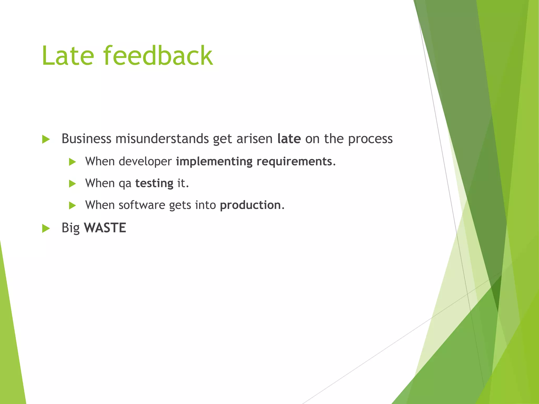 Late feedback
 Business misunderstands get arisen late on the process
 When developer implementing requirements.
 When qa testing it.
 When software gets into production.
 Big WASTE
 