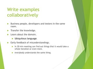 Write examples
collaboratively
 Business people, developers and testers in the same
room.
 Transfer the knowledge.
 Learn about the domain.
 Ubiquitous language.
 Early feedback of misunderstandings.
 In 30 min meeting can find out things that it would take a
whole iteration or even more.
 everybody understands the same thing.
 