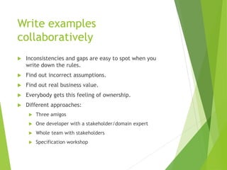 Write examples
collaboratively
 Inconsistencies and gaps are easy to spot when you
write down the rules.
 Find out incorrect assumptions.
 Find out real business value.
 Everybody gets this feeling of ownership.
 Different approaches:
 Three amigos
 One developer with a stakeholder/domain expert
 Whole team with stakeholders
 Specification workshop
 