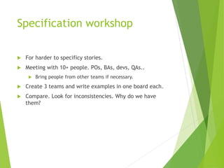 Specification workshop
 For harder to specificy stories.
 Meeting with 10+ people. POs, BAs, devs, QAs..
 Bring people from other teams if necessary.
 Create 3 teams and write examples in one board each.
 Compare. Look for inconsistencies. Why do we have
them?
 