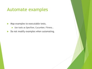 Automate examples
 Map examples to executable tests.
 Use tools as Specflow, Cucumber, Fitness..
 Do not modify examples when automating.
 