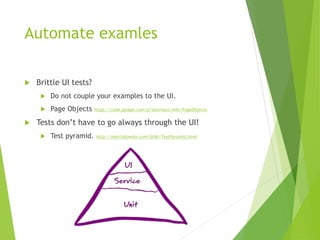 Automate examles
 Brittle UI tests?
 Do not couple your examples to the UI.
 Page Objects https://code.google.com/p/selenium/wiki/PageObjects
 Tests don’t have to go always through the UI!
 Test pyramid. http://martinfowler.com/bliki/TestPyramid.html
 