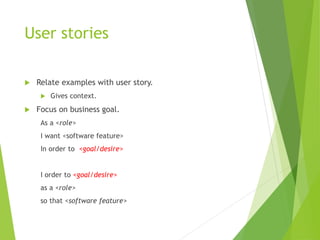 User stories
 Relate examples with user story.
 Gives context.
 Focus on business goal.
As a <role>
I want <software feature>
In order to <goal/desire>
I order to <goal/desire>
as a <role>
so that <software feature>
 
