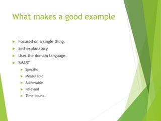 What makes a good example
 Focused on a single thing.
 Self explanatory.
 Uses the domain language.
 SMART
 Specific
 Measurable
 Achievable
 Relevant
 Time-bound.
 