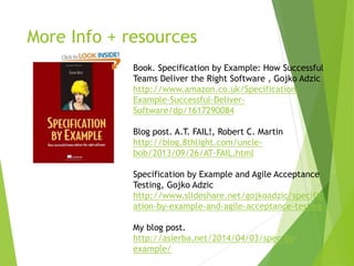 More Info + resources
Book. Specification by Example: How Successful
Teams Deliver the Right Software , Gojko Adzic
http://www.amazon.co.uk/Specification-
Example-Successful-Deliver-
Software/dp/1617290084
Blog post. A.T. FAIL!, Robert C. Martin
http://blog.8thlight.com/uncle-
bob/2013/09/26/AT-FAIL.html
Specification by Example and Agile Acceptance
Testing, Gojko Adzic
http://www.slideshare.net/gojkoadzic/specific
ation-by-example-and-agile-acceptance-testing
My blog post.
http://asierba.net/2014/04/03/spec-by-
example/
 