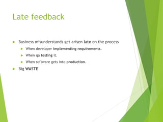 Late feedback
 Business misunderstands get arisen late on the process
 When developer implementing requirements.
 When qa testing it.
 When software gets into production.
 Big WASTE
 