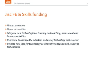Title of presentation 00/00/2013

Jisc FE & Skills funding
» Phase 1 extension
» Phase 2 - £1 million
» Integrate new technologies in learning and teaching, assessment and
business activities

» Overcome barriers to the adoption and use of technology in the sector
» Develop new uses for technology or innovative adaption and rollout of
technologies

3

 