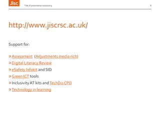 Title of presentation 00/00/2013

http://www.jiscrsc.ac.uk/
Support for:

» Assessment (Adjustments media rich)
» Digital Literacy Review
» eSafety Infokit and SID
» Green ICT tools
» Inclusivity AT kits and TechDis CPD
» Technology in learning

8

 