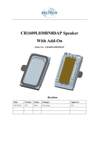 CR1609L030BN8DAP Speaker
With Add-On
Order No.: CR1609L030BN8DAP
Revision
Date Version Status Changes Approver
2017/03/20 V0.1 Draft First release N.H
 